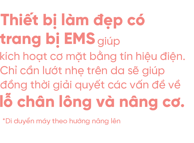 Một thiết bị làm đẹp khuôn mặt được trang bị EMS giúp di chuyển cơ mặt bằng tín hiệu điện. Chỉ cần trượt nó trên da của bạn và nó sẽ cung cấp dịch vụ chăm sóc lỗ chân lông và nâng cơ cùng một lúc.